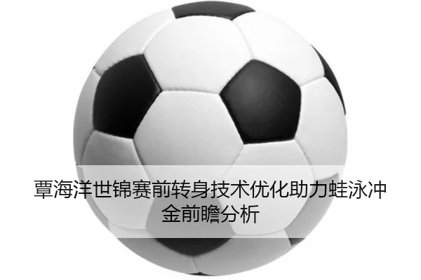 覃海洋世锦赛前转身技术优化助力蛙泳冲金前瞻分析
